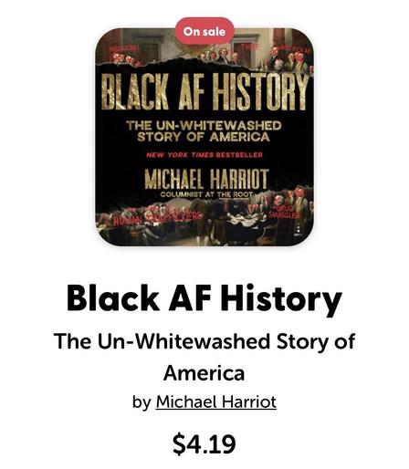 On sale
JUST PI
CHAF
BLACK AF HISTORY
THE UN-WHITEWASHED
STORY OF AMERICA
NEW YORK TIMES BESTSELLER
COLUMNIST AT THE ROOT
CERS
*DRUG
SMUGGLER
Black AF History
The Un-Whitewashed Story of
America
by Michael Harriot
$4.19