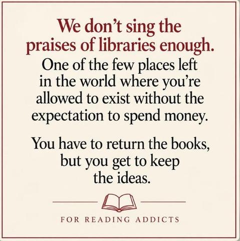 We don't sing the praises of libraries enough. One of the few places left in the world where you're allowed to exist without the expectation to spend money. You have to return the books, but you get to keep the ideas.
“For Reading Addicts”