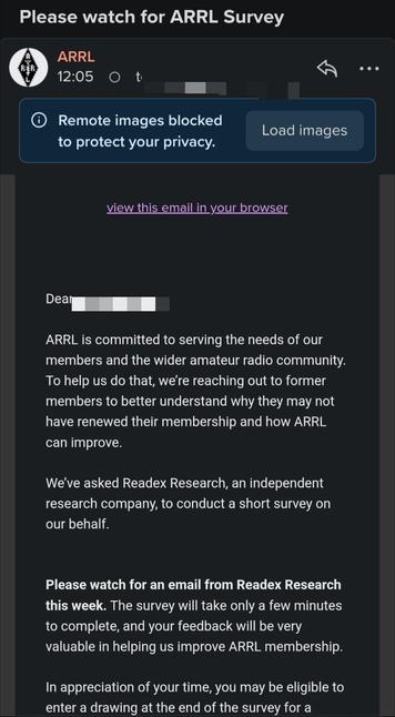 Screenshot of email in mobile format from ARRL.

"""

Dear (my name and call sign redacted)

ARRL is committed to serving the needs of our members and the wider amateur radio community. To help us do that, we’re reaching out to former members to better understand why they may not have renewed their membership and how ARRL can improve.

We’ve asked Readex Research, an independent research company, to conduct a short survey on our behalf.

Please watch for an email from Readex Research this week. The survey will take only a few minutes to complete, and your feedback will be very valuable in helping us improve ARRL membership.

In appreciation of your time, you may be eligible to enter a drawing at the end of the survey for a chance to receive one of two $100 Visa gift cards. See the Official Drawing Rules on the survey website for full details.

Thank you for helping us make ARRl better!

If you have already renewed your membership, thank you! Please disregard the survey.

Sincerely,

ARRL The National Association for Amateur Radio®
"""