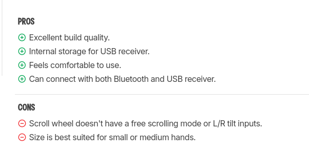Cropped screenshot from the RTings site.

PROS: 
+ Excellent build quality.
+ Internal storage for USB receiver.
+ Feels comfortable to use.
+ Can connect with both Bluetooth and USB receiver.

CONS:
- Scroll wheel doesn't have a free scrolling mode or L/R tilt inputs.
- Size is best suited for small or medium hands.