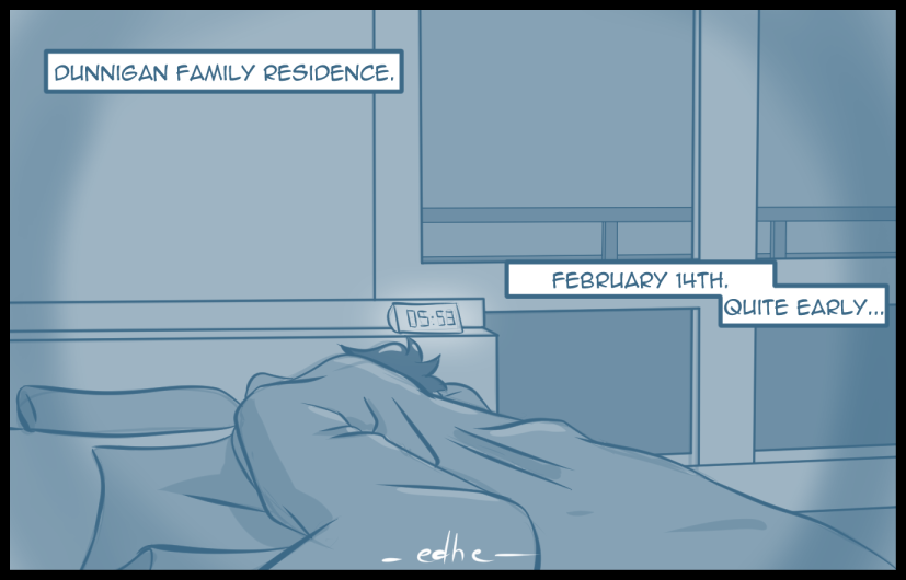 Dunnigan Family residence. Quite early. February 14th.

A dark room is seen with a bed where someone appears to be resting, tucked in.

An illuminated clock shows the time as 05:53.