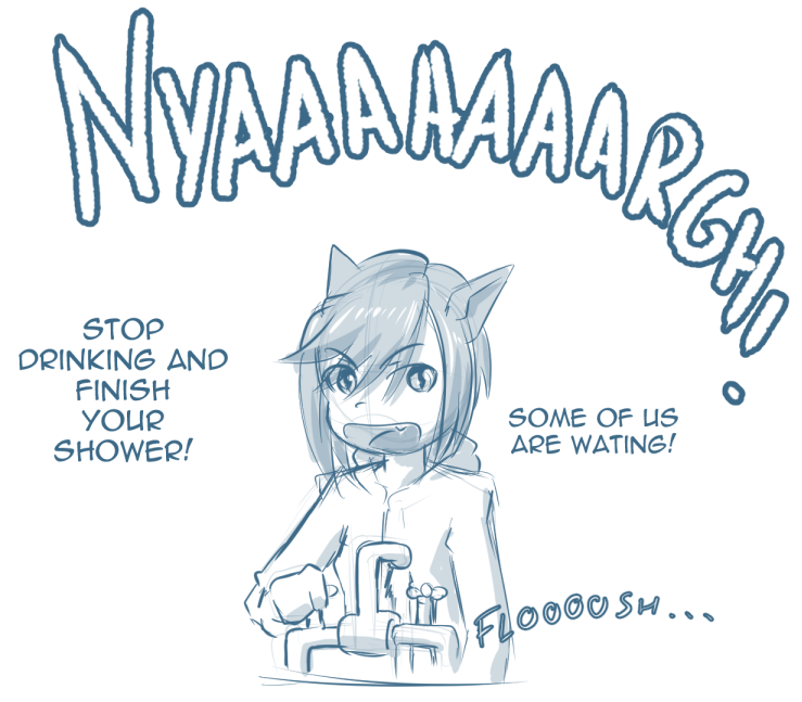 Sirena turning on the tap, followed by Juli's distant cry of ‘Nyaaaaagh!’.

"Stop drinking and finish your shower! Some of us are waiting!"