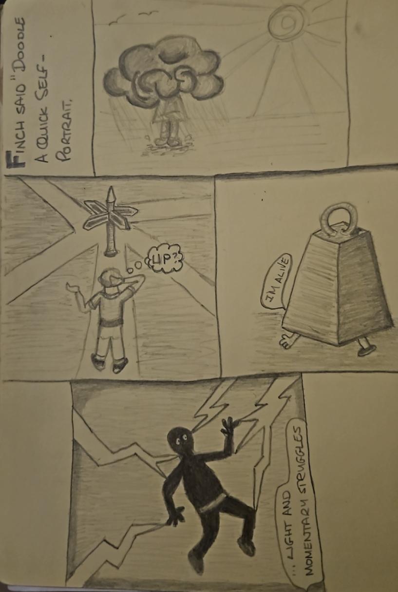 A hand-drawn pencil sketch divided into four panels with various doodles and text. On the top left, vertical text reads 'FINCH SAID" DOODLE A QUICK SELF - PORTRAIT,'. 

The first panel depicts a large dark cloud raining over a small figure next to a bright sun.

 In the second panel, a person stands on a path looking at a signpost that has many possible directions with a speech bubble that says "UP?".

 The third panel shows a bell-shaped object squashing sometime under it, so you can only see one arm and one leg. a speech bubble say "I'M ALIVE". 

The final panel features a dark silhouette being struck in multiple places by jagged lightning bolts next to a banner containing text that reads "...LIGHT AND MOMENTARY STRUGGLES".

🌱 Energy used: 0.170 Wh by @altbot

Text tweaked by me for accuracy and clarification
